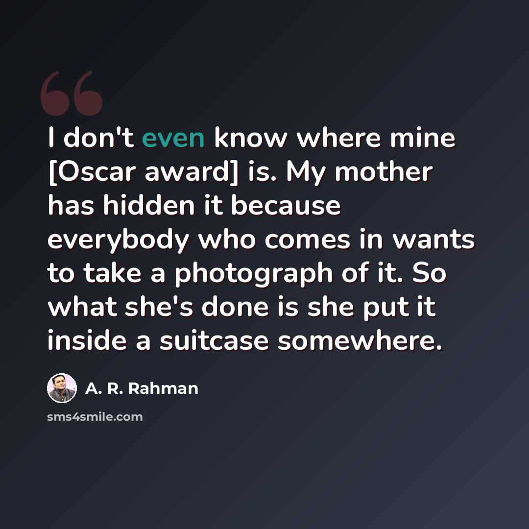 “I don't even know where mine [Oscar award] is. My mother has hidden it because everybody who comes in wants to take a photograph of it. So what she's done is she put it inside a suitcase somewhere.” quote by A. R. Rahman
