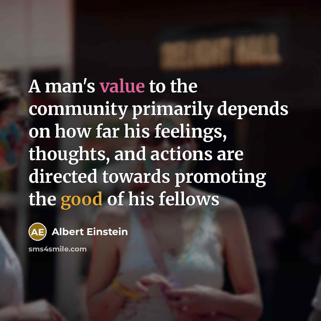 “A man's value to the community primarily depends on how far his feelings, thoughts, and actions are directed towards promoting the good of his fellows” quote by Albert Einstein