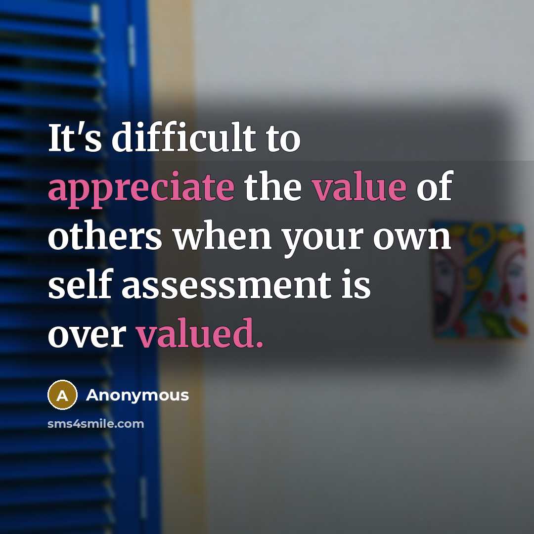 “It's difficult to appreciate the value of others when your own self assessment is over valued.” quote by Anonymous