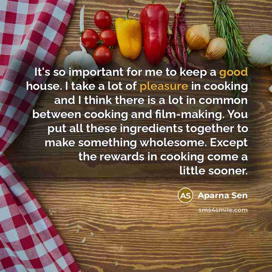“It's so important for me to keep a good house. I take a lot of pleasure in cooking and I think there is a lot in common between cooking and film-making. You put all these ingredients together to make something wholesome. Except the rewards in cooking come a little sooner.” quote by Aparna Sen