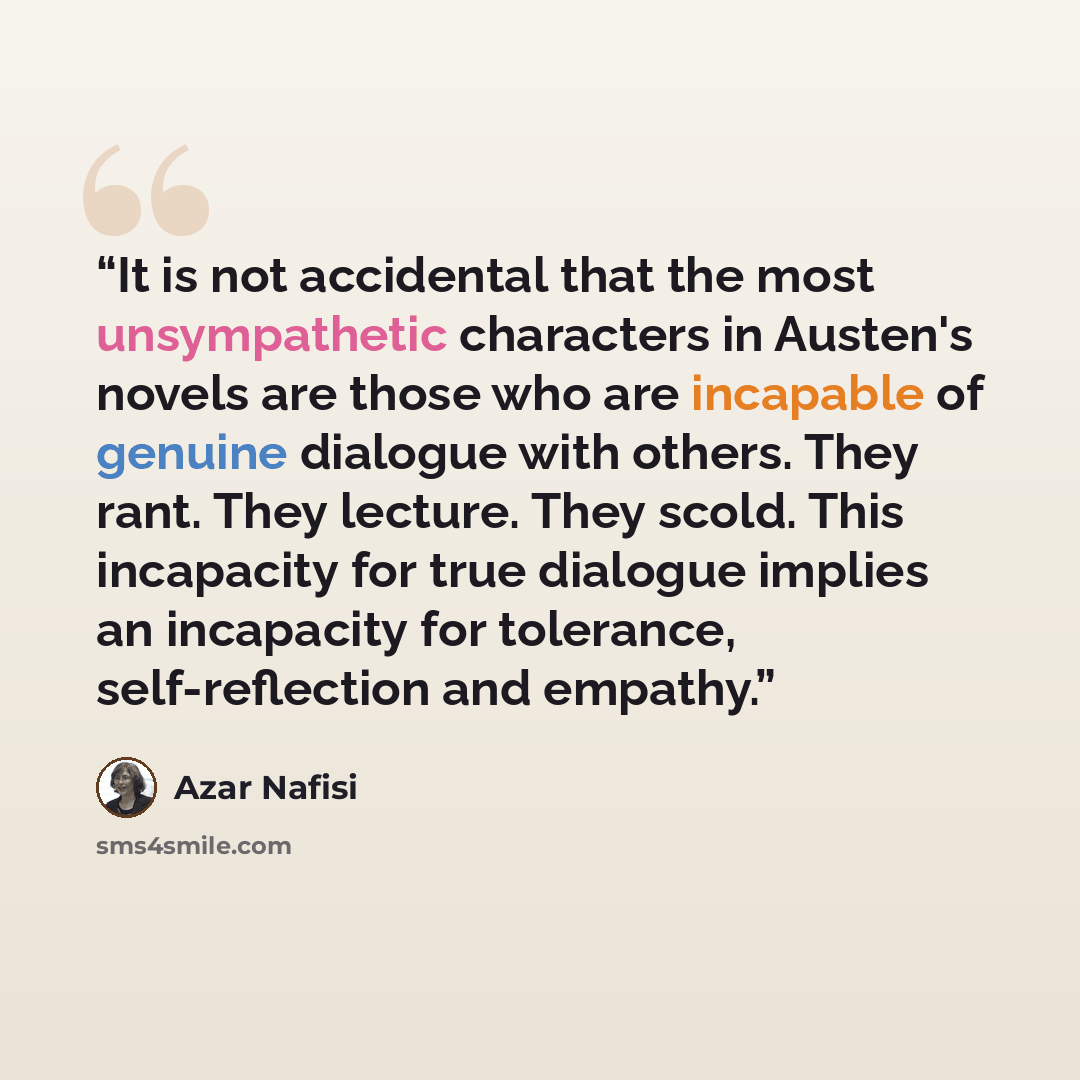 “It is not accidental that the most unsympathetic characters in Austen's novels are those who are incapable of genuine dialogue with others. They rant. They lecture. They scold. This incapacity for true dialogue implies an incapacity for tolerance, self-reflection and empathy.” quote by Azar Nafisi