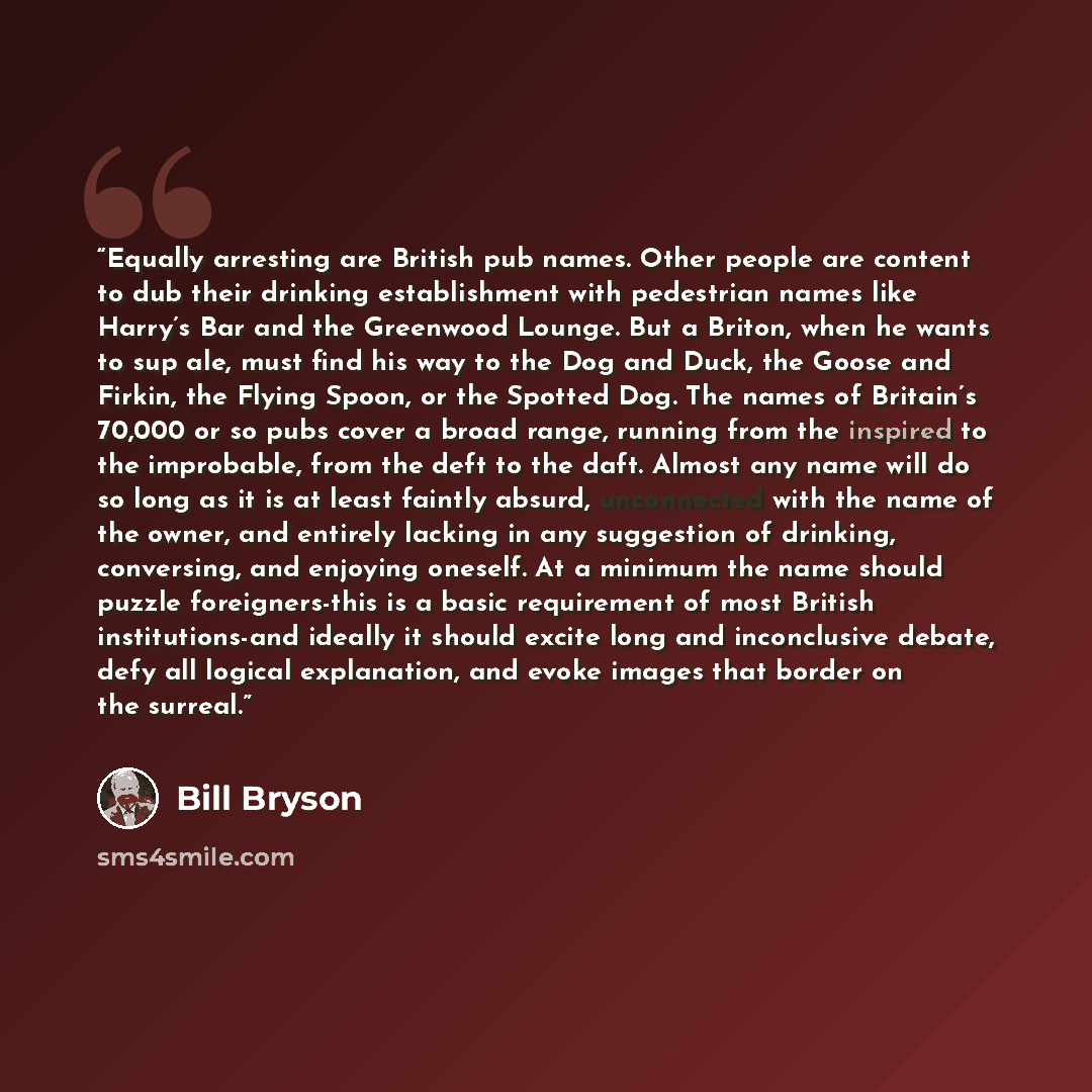 “Equally arresting are British pub names. Other people are content to dub their drinking establishment with pedestrian names like Harry’s Bar and the Greenwood Lounge. But a Briton, when he wants to sup ale, must find his way to the Dog and Duck, the Goose and Firkin, the Flying Spoon, or the…” quote by Bill Bryson