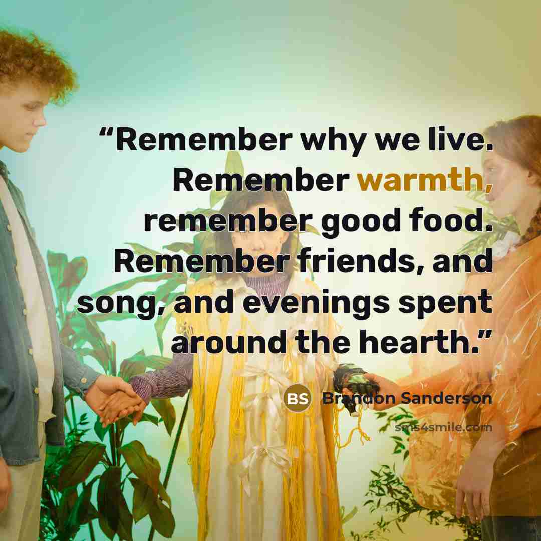 “Remember why we live. Remember warmth, remember good food. Remember friends, and song, and evenings spent around the hearth.” quote by Brandon Sanderson