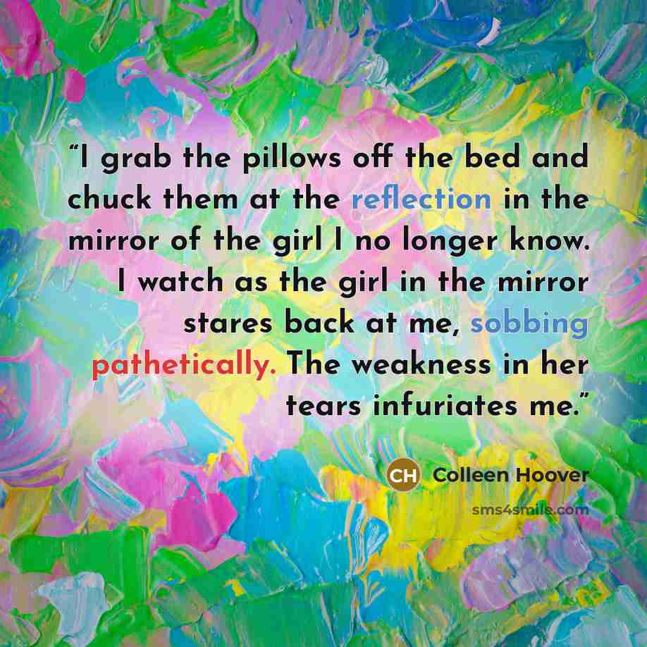 “I grab the pillows off the bed and chuck them at the reflection in the mirror of the girl I no longer know. I watch as the girl in the mirror stares back at me, sobbing pathetically. The weakness in her tears infuriates me.” quote by Colleen Hoover