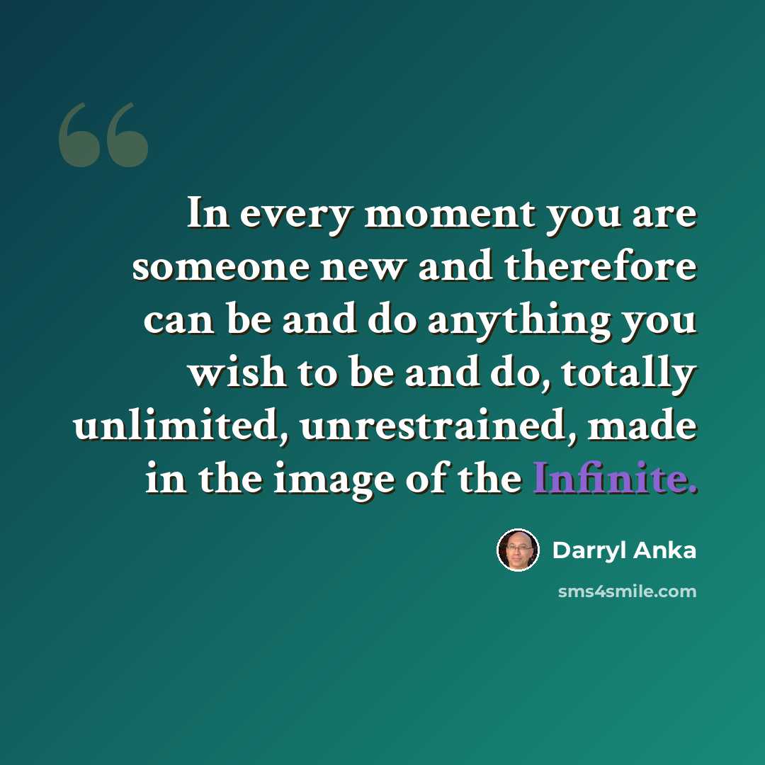 “In every moment you are someone new and therefore can be and do anything you wish to be and do, totally unlimited, unrestrained, made in the image of the Infinite.” quote by Darryl Anka