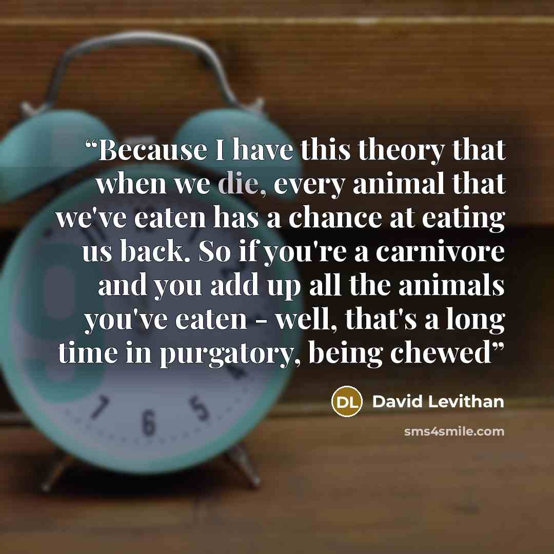 “Because I have this theory that when we die, every animal that we've eaten has a chance at eating us back. So if you're a carnivore and you add up all the animals you've eaten - well, that's a long time in purgatory, being chewed” quote by David Levithan