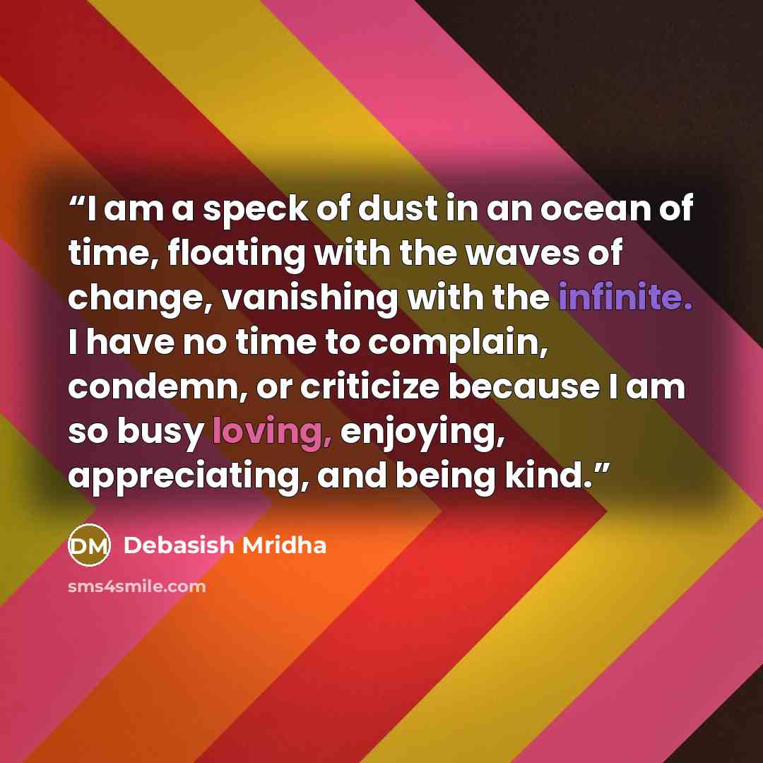 “I am a speck of dust in an ocean of time, floating with the waves of change, vanishing with the infinite. I have no time to complain, condemn, or criticize because I am so busy loving, enjoying, appreciating, and being kind.” quote by Debasish Mridha