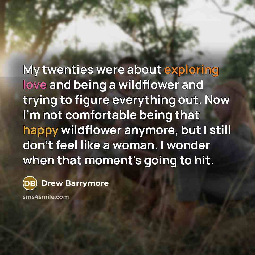 “My twenties were about exploring love and being a wildflower and trying to figure everything out. Now I'm not comfortable being that happy wildflower anymore, but I still don't feel like a woman. I wonder when that moment's going to hit.” quote by Drew Barrymore