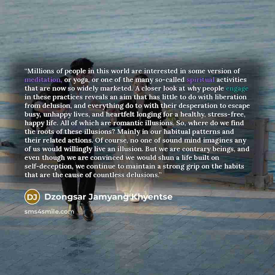 “Millions of people in this world are interested in some version of meditation, or yoga, or one of the many so-called spiritual activities that are now so widely marketed. A closer look at why people engage in these practices reveals an aim that has little to do with liberation from delusion, and…” quote by Dzongsar Jamyang Khyentse