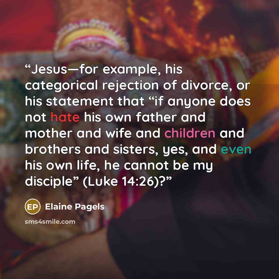 “Jesus—for example, his categorical rejection of divorce, or his statement that “if anyone does not hate his own father and mother and wife and children and brothers and sisters, yes, and even his own life, he cannot be my disciple” (Luke 14:26)?” quote by Elaine Pagels