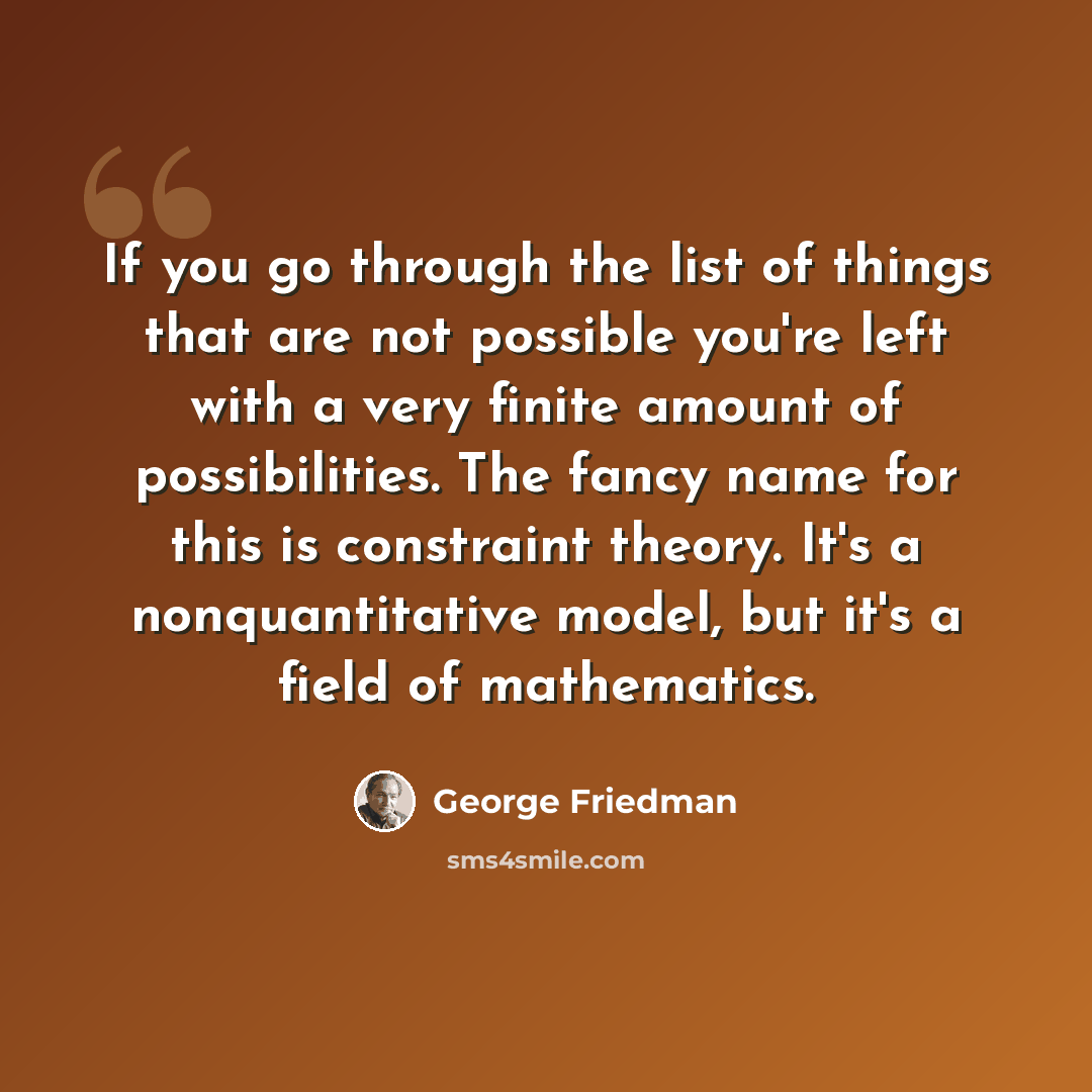 “If you go through the list of things that are not possible you're left with a very finite amount of possibilities. The fancy name for this is constraint theory. It's a nonquantitative model, but it's a field of mathematics.” quote by George Friedman