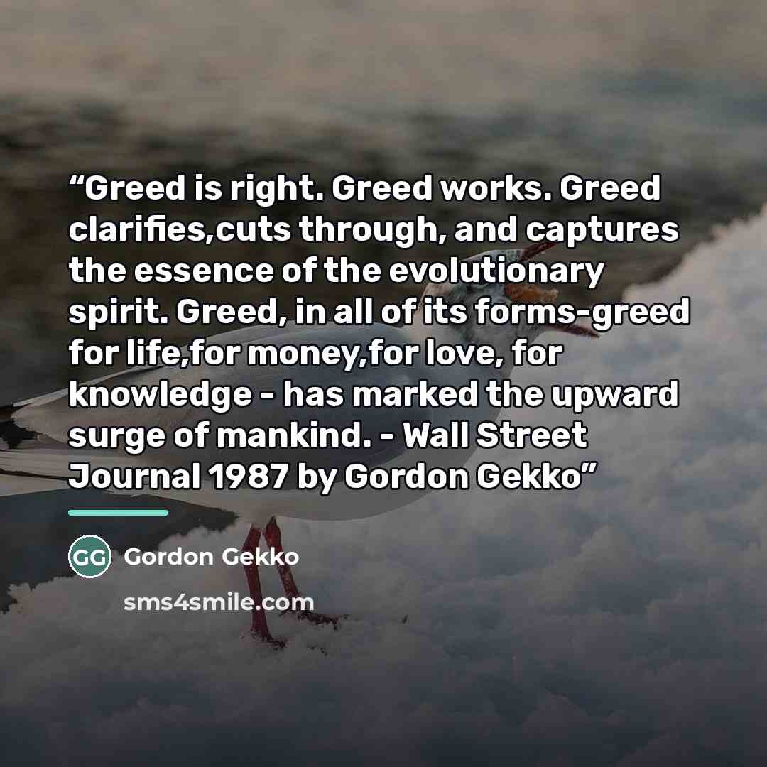 “Greed is right. Greed works. Greed clarifies,cuts through, and captures the essence of the evolutionary spirit. Greed, in all of its forms-greed for life,for money,for love, for knowledge - has marked the upward surge of mankind. - Wall Street Journal 1987 by Gordon Gekko” quote by Gordon Gekko