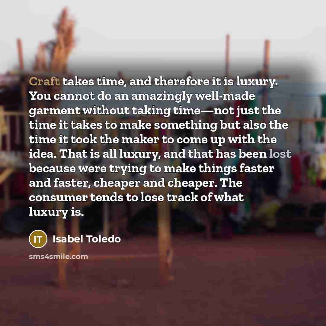 “Craft takes time, and therefore it is luxury. You cannot do an amazingly well-made garment without taking time—not just the time it takes to make something but also the time it took the maker to come up with the idea. That is all luxury, and that has been lost because were trying to make things…” quote by Isabel Toledo