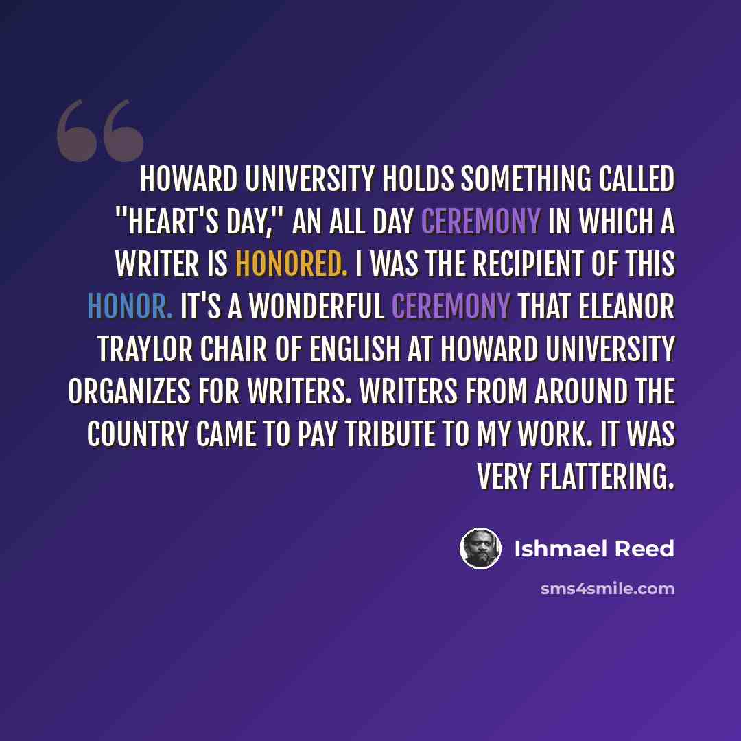 “Howard University holds something called "Heart's Day," an all day ceremony in which a writer is honored. I was the recipient of this honor. It's a wonderful ceremony that Eleanor Traylor chair of English at Howard University organizes for writers. Writers from around the country came to pay…” quote by Ishmael Reed