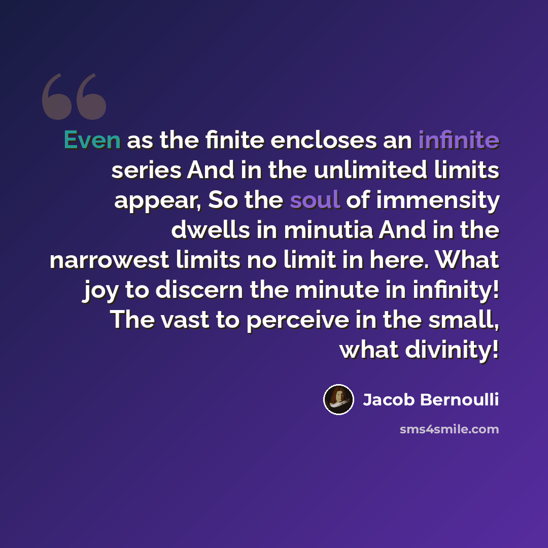 “Even as the finite encloses an infinite series And in the unlimited limits appear, So the soul of immensity dwells in minutia And in the narrowest limits no limit in here. What joy to discern the minute in infinity! The vast to perceive in the small, what divinity!” quote by Jacob Bernoulli