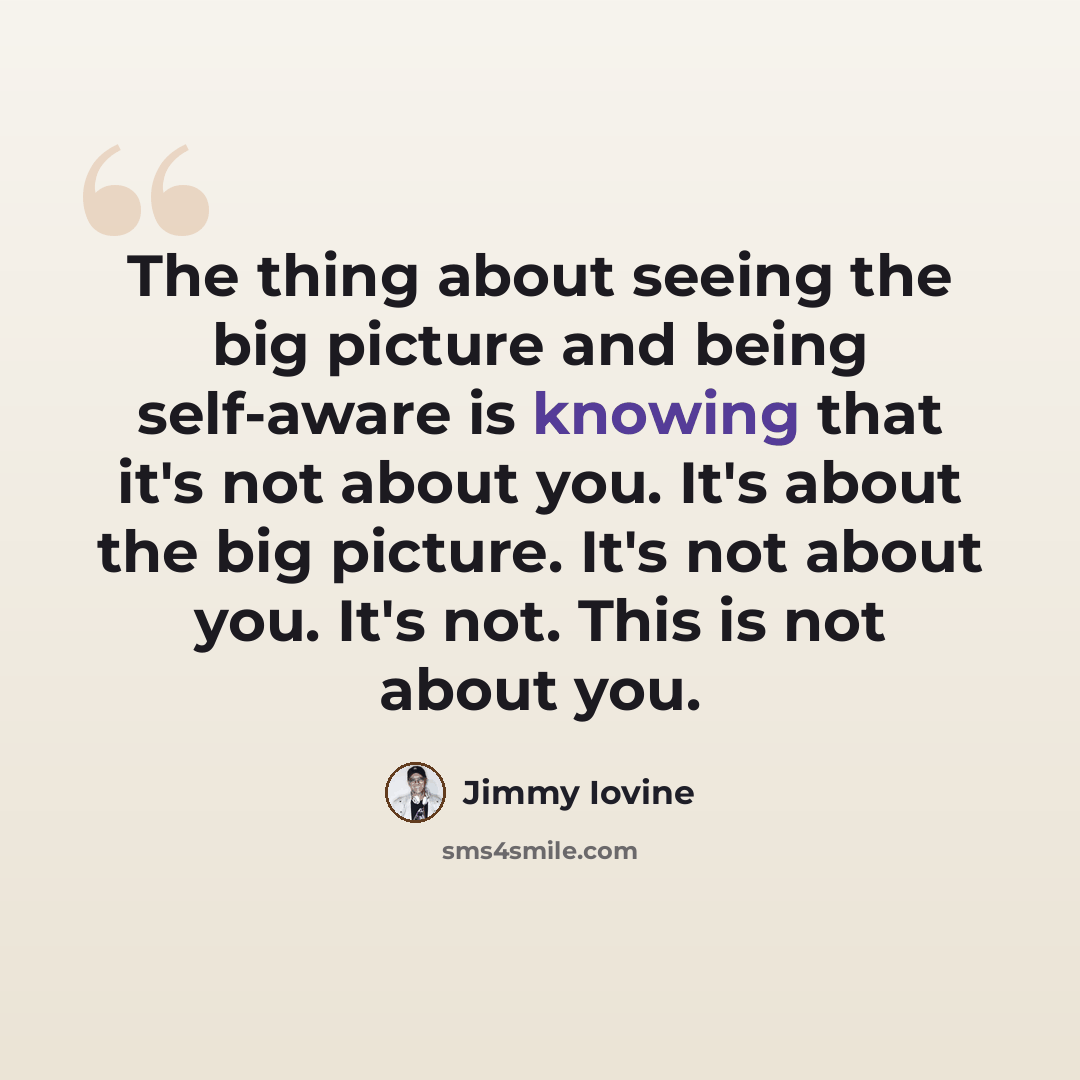 “The thing about seeing the big picture and being self-aware is knowing that it's not about you. It's about the big picture. It's not about you. It's not. This is not about you.” quote by Jimmy Iovine