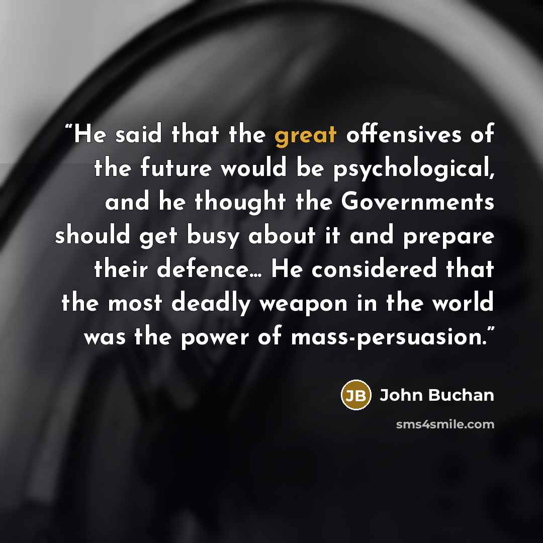 “He said that the great offensives of the future would be psychological, and he thought the Governments should get busy about it and prepare their defence... He considered that the most deadly weapon in the world was the power of mass-persuasion.” quote by John Buchan
