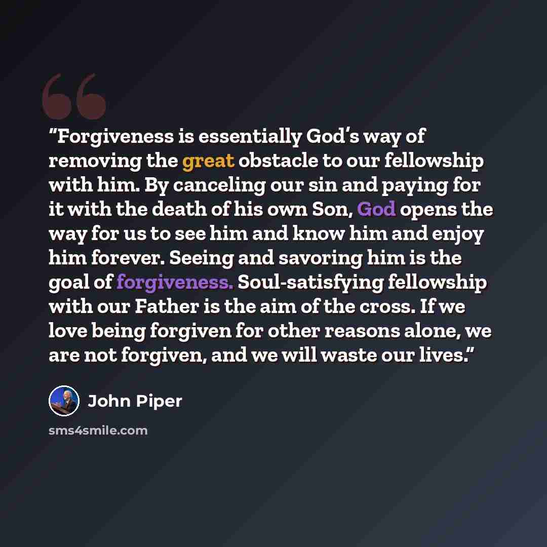 “Forgiveness is essentially God’s way of removing the great obstacle to our fellowship with him. By canceling our sin and paying for it with the death of his own Son, God opens the way for us to see him and know him and enjoy him forever. Seeing and savoring him is the goal of forgiveness…” quote by John Piper