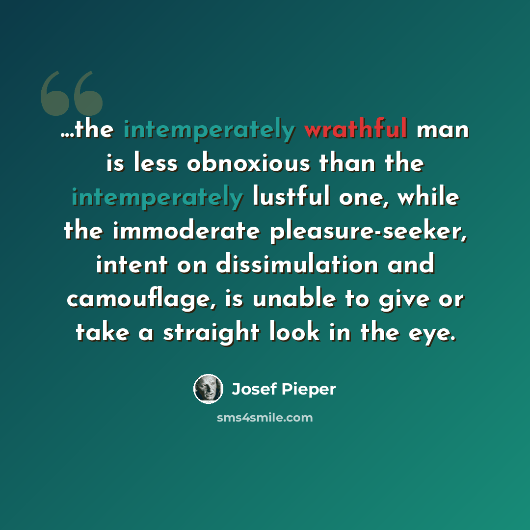 “...the intemperately wrathful man is less obnoxious than the intemperately lustful one, while the immoderate pleasure-seeker, intent on dissimulation and camouflage, is unable to give or take a straight look in the eye.” quote by Josef Pieper