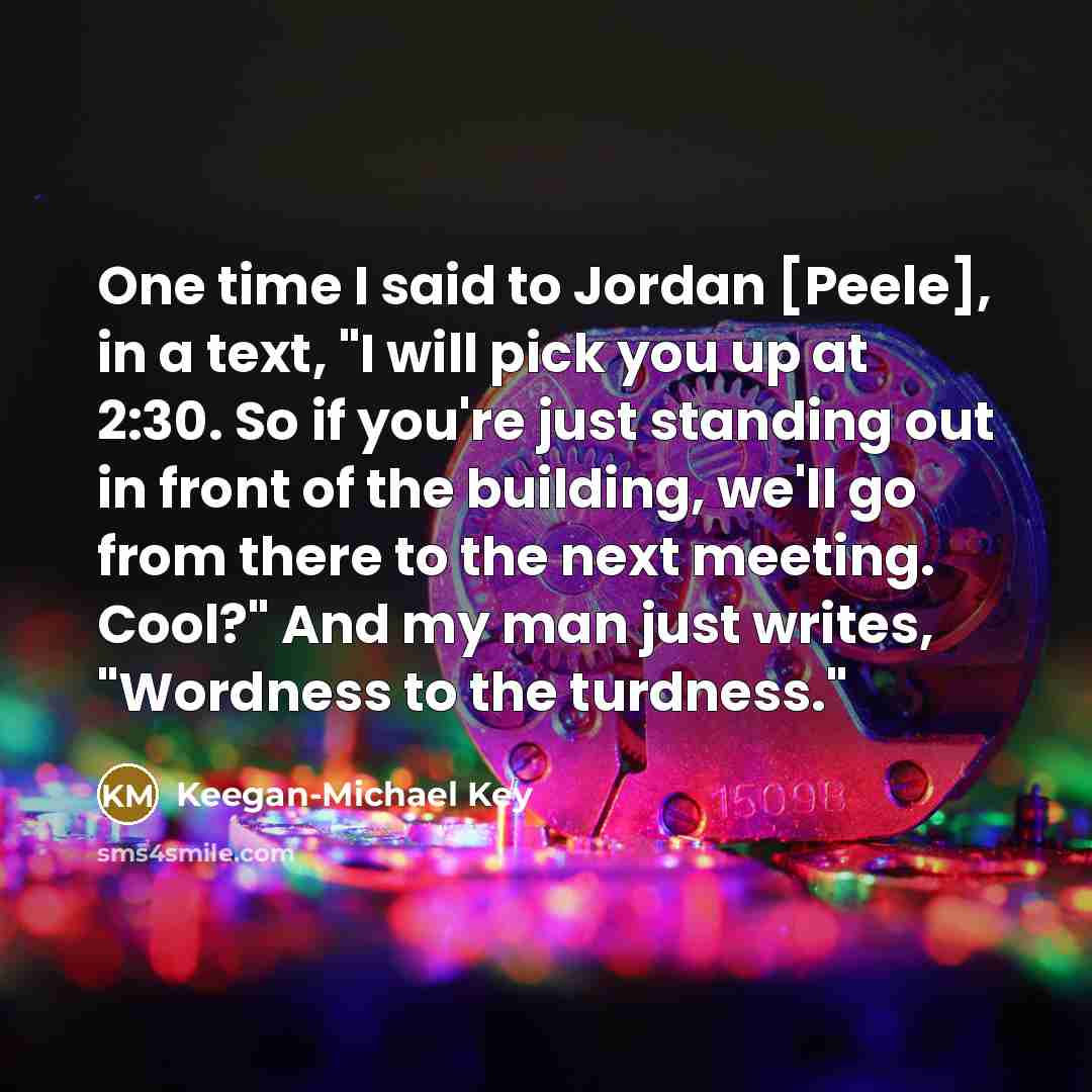 “One time I said to Jordan [Peele], in a text, "I will pick you up at 2:30. So if you're just standing out in front of the building, we'll go from there to the next meeting. Cool?" And my man just writes, "Wordness to the turdness."” quote by Keegan-Michael Key