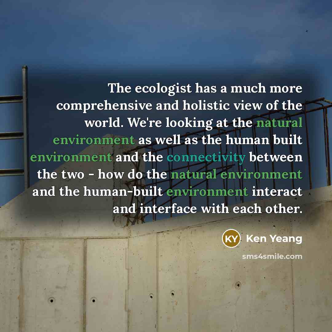 “The ecologist has a much more comprehensive and holistic view of the world. We're looking at the natural environment as well as the human built environment and the connectivity between the two - how do the natural environment and the human-built environment interact and interface with each other.” quote by Ken Yeang