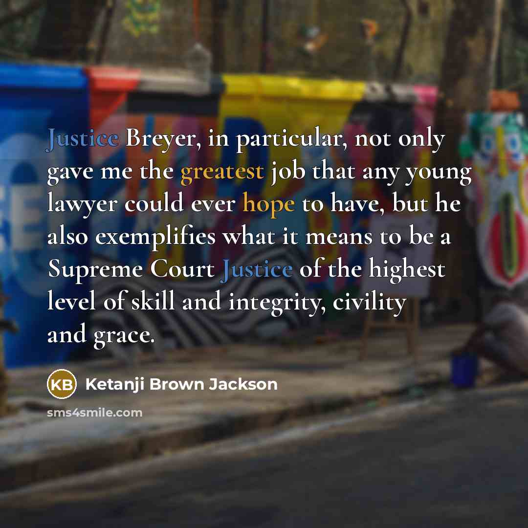 “Justice Breyer, in particular, not only gave me the greatest job that any young lawyer could ever hope to have, but he also exemplifies what it means to be a Supreme Court Justice of the highest level of skill and integrity, civility and grace.” quote by Ketanji Brown Jackson