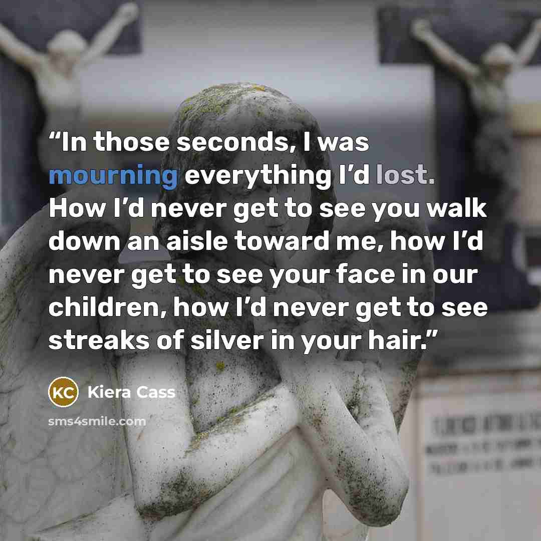 “In those seconds, I was mourning everything I’d lost. How I’d never get to see you walk down an aisle toward me, how I’d never get to see your face in our children, how I’d never get to see streaks of silver in your hair.” quote by Kiera Cass
