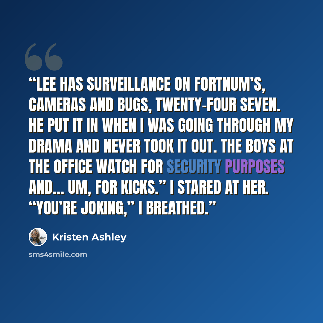 “Lee has surveillance on Fortnum’s, cameras and bugs, twenty-four seven. He put it in when I was going through my drama and never took it out. The boys at the office watch for security purposes and… um, for kicks.” I stared at her. “You’re joking,” I breathed.” quote by Kristen Ashley
