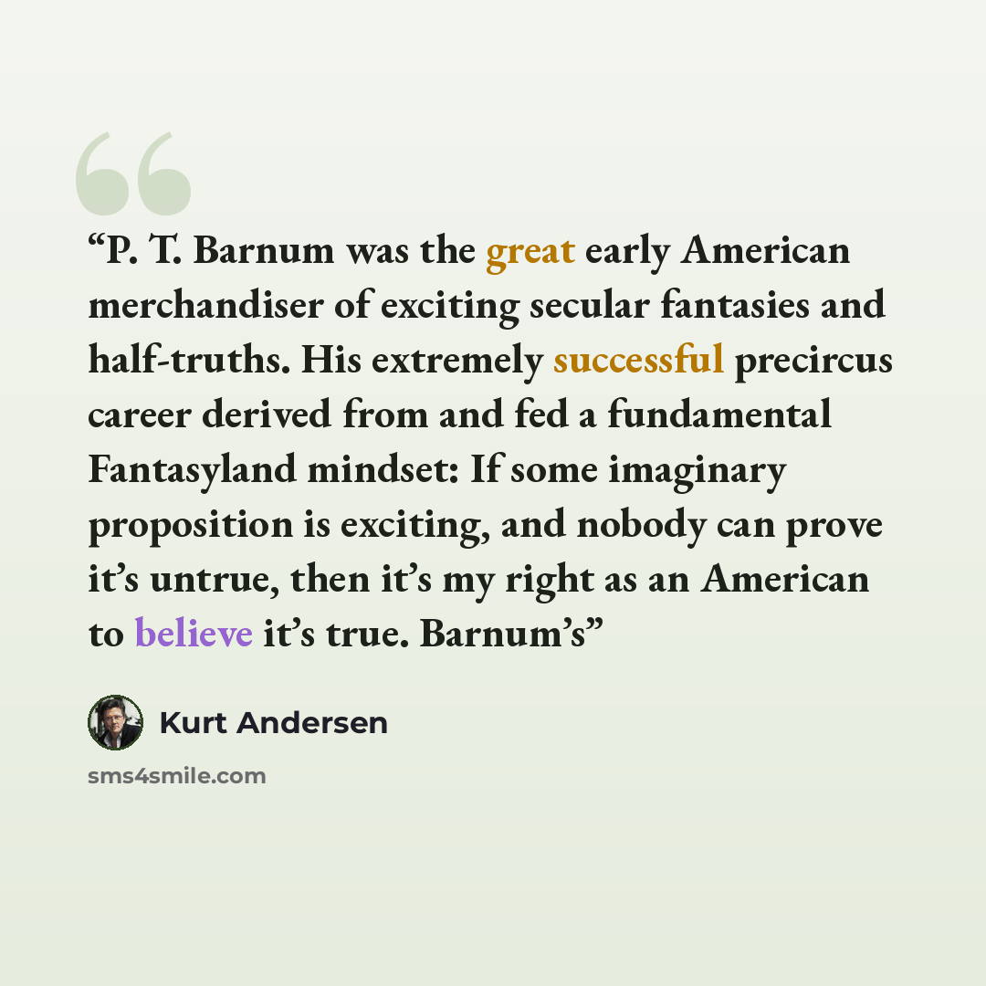 “P. T. Barnum was the great early American merchandiser of exciting secular fantasies and half-truths. His extremely successful precircus career derived from and fed a fundamental Fantasyland mindset: If some imaginary proposition is exciting, and nobody can prove it’s untrue, then it’s my right as…” quote by Kurt Andersen