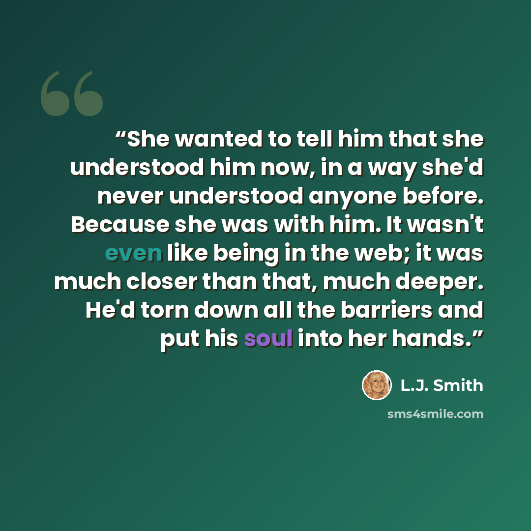 “She wanted to tell him that she understood him now, in a way she'd never understood anyone before. Because she was with him. It wasn't even like being in the web; it was much closer than that, much deeper. He'd torn down all the barriers and put his soul into her hands.” quote by L.J. Smith