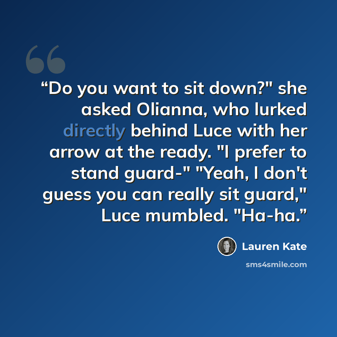 “Do you want to sit down?" she asked Olianna, who lurked directly behind Luce with her arrow at the ready. "I prefer to stand guard-" "Yeah, I don't guess you can really sit guard," Luce mumbled. "Ha-ha.” quote by Lauren Kate