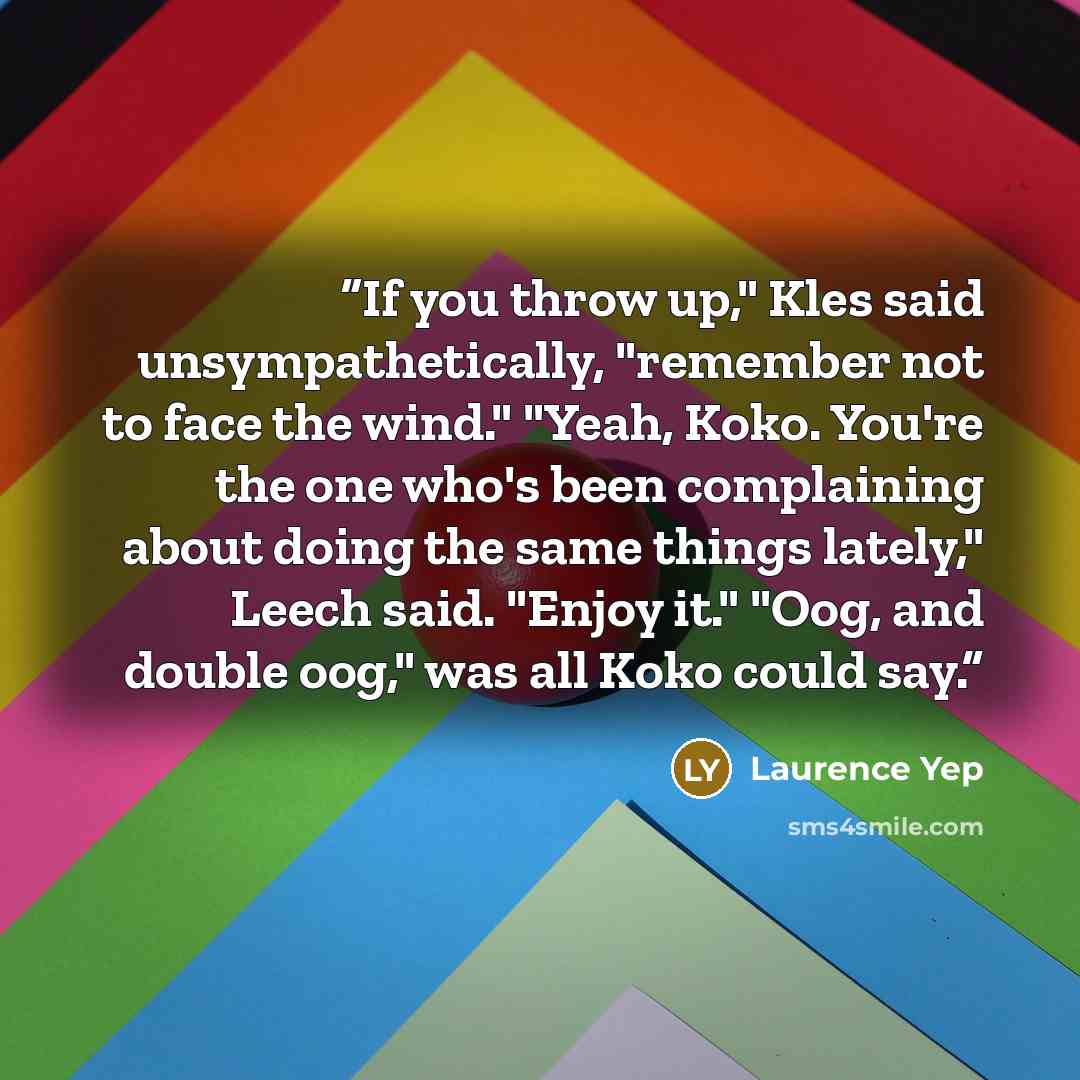 “If you throw up," Kles said unsympathetically, "remember not to face the wind." "Yeah, Koko. You're the one who's been complaining about doing the same things lately," Leech said. "Enjoy it." "Oog, and double oog," was all Koko could say.” quote by Laurence Yep
