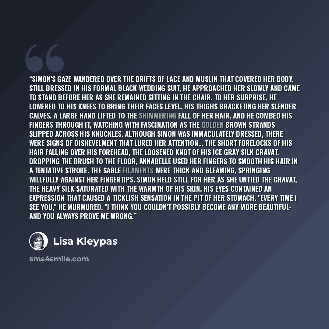“Simon's gaze wandered over the drifts of lace and muslin that covered her body. Still dressed in his formal black wedding suit, he approached her slowly and came to stand before her as she remained sitting in the chair. To her surprise, he lowered to his knees to bring their faces level, his…” quote by Lisa Kleypas