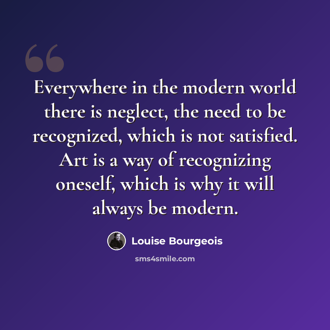 “Everywhere in the modern world there is neglect, the need to be recognized, which is not satisfied. Art is a way of recognizing oneself, which is why it will always be modern.” quote by Louise Bourgeois