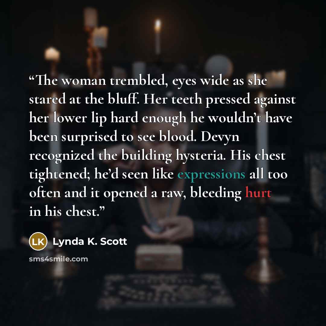 “The woman trembled, eyes wide as she stared at the bluff. Her teeth pressed against her lower lip hard enough he wouldn’t have been surprised to see blood. Devyn recognized the building hysteria. His chest tightened; he’d seen like expressions all too often and it opened a raw, bleeding hurt in…” quote by Lynda K. Scott