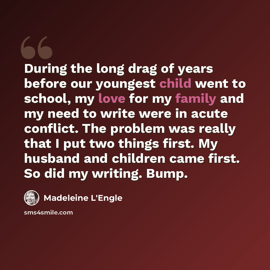 “During the long drag of years before our youngest child went to school, my love for my family and my need to write were in acute conflict. The problem was really that I put two things first. My husband and children came first. So did my writing. Bump.” quote by Madeleine L'Engle