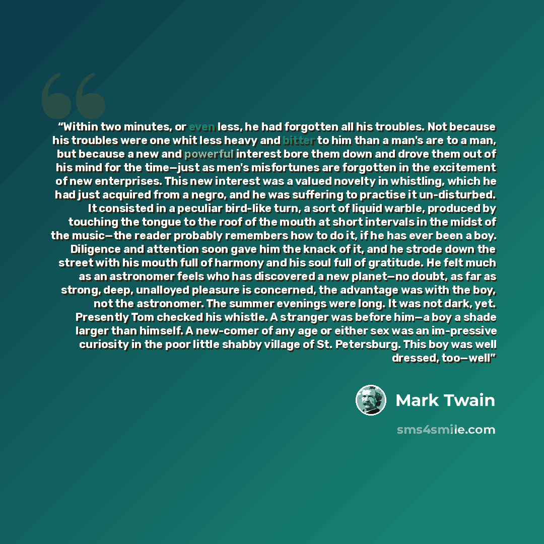 “Within two minutes, or even less, he had forgotten all his troubles. Not because his troubles were one whit less heavy and bitter to him than a man's are to a man, but because a new and powerful interest bore them down and drove them out of his mind for the time—just as men's misfortunes are…” quote by Mark Twain