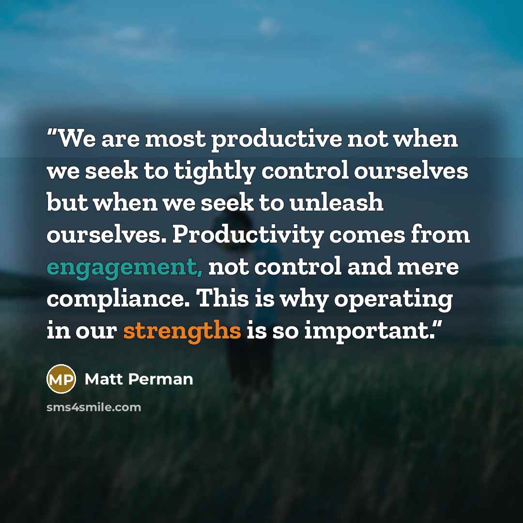 “We are most productive not when we seek to tightly control ourselves but when we seek to unleash ourselves. Productivity comes from engagement, not control and mere compliance. This is why operating in our strengths is so important.” quote by Matt Perman