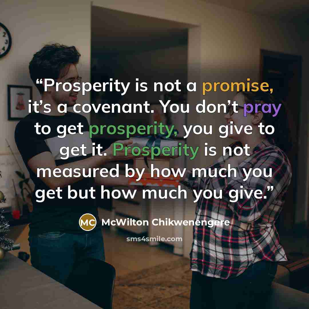 “Prosperity is not a promise, it’s a covenant. You don’t pray to get prosperity, you give to get it. Prosperity is not measured by how much you get but how much you give.” quote by McWilton Chikwenengere