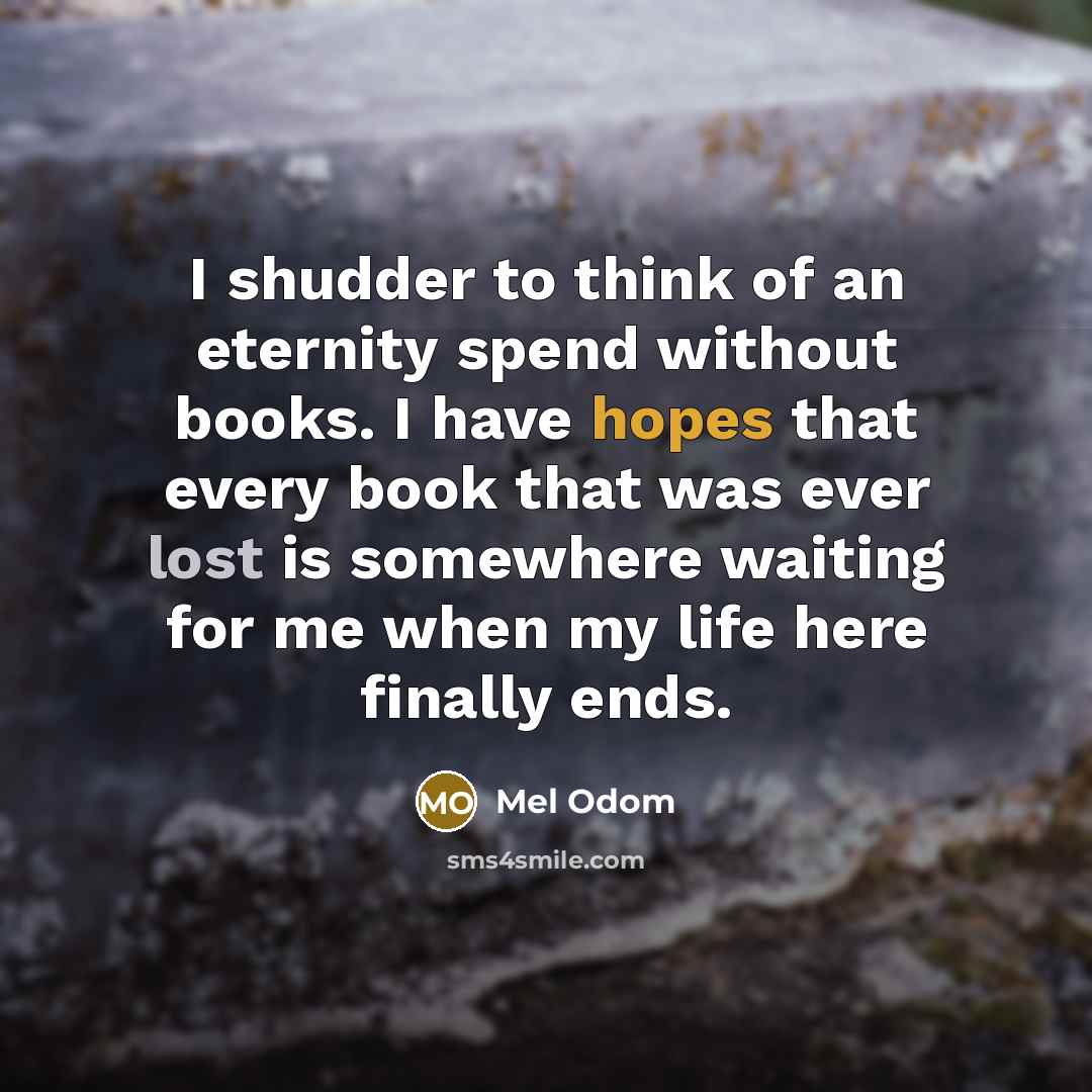 “I shudder to think of an eternity spend without books. I have hopes that every book that was ever lost is somewhere waiting for me when my life here finally ends.” quote by Mel Odom