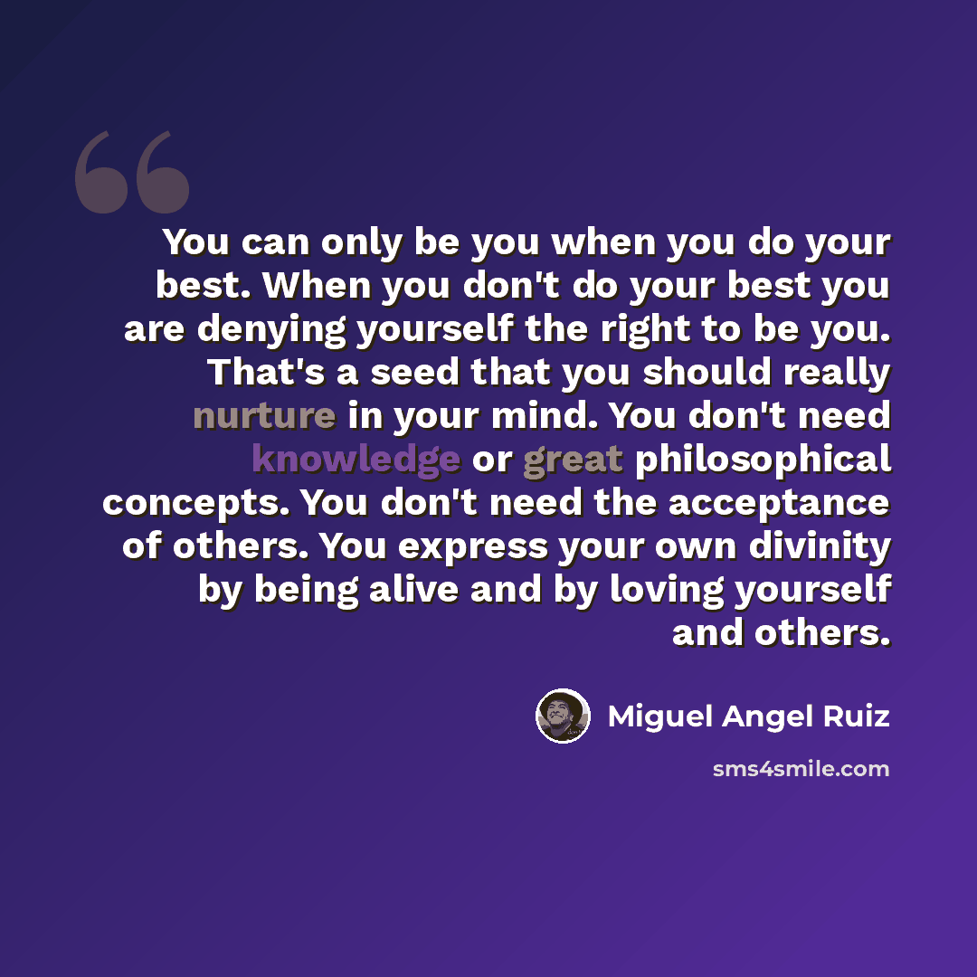 “You can only be you when you do your best. When you don't do your best you are denying yourself the right to be you. That's a seed that you should really nurture in your mind. You don't need knowledge or great philosophical concepts. You don't need the acceptance of others. You express your own…” quote by Miguel Angel Ruiz