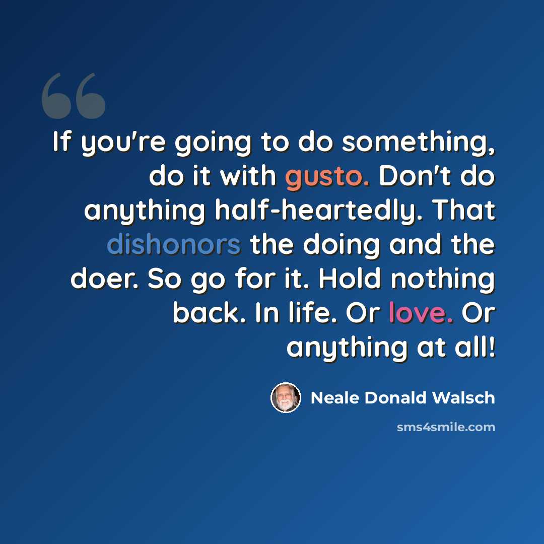 “If you're going to do something, do it with gusto. Don't do anything half-heartedly. That dishonors the doing and the doer. So go for it. Hold nothing back. In life. Or love. Or anything at all!” quote by Neale Donald Walsch