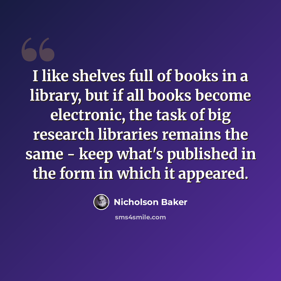 “I like shelves full of books in a library, but if all books become electronic, the task of big research libraries remains the same - keep what's published in the form in which it appeared.” quote by Nicholson Baker