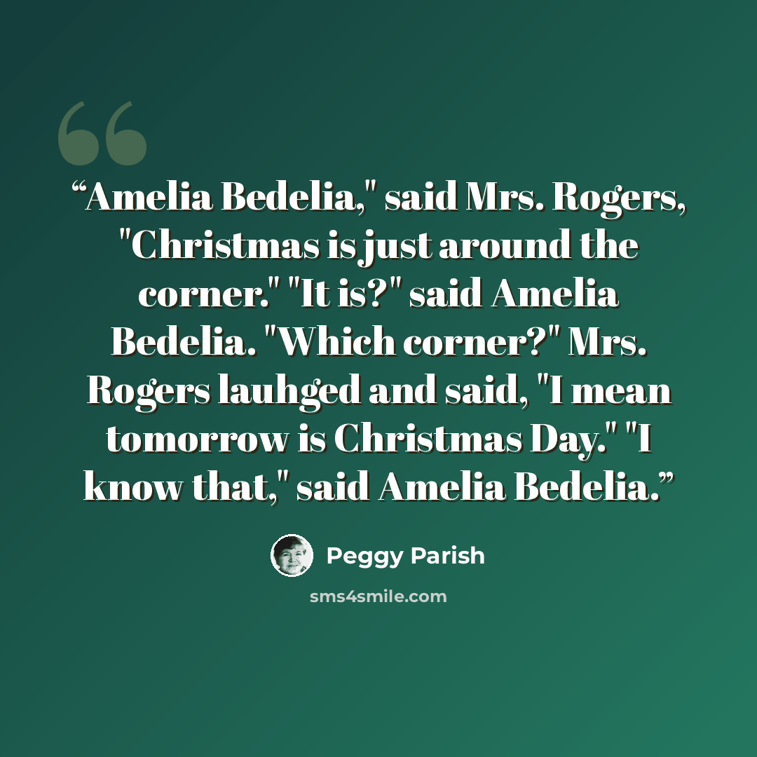“Amelia Bedelia," said Mrs. Rogers, "Christmas is just around the corner." "It is?" said Amelia Bedelia. "Which corner?" Mrs. Rogers lauhged and said, "I mean tomorrow is Christmas Day." "I know that," said Amelia Bedelia.” quote by Peggy Parish