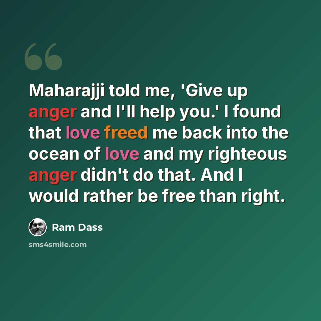“Maharajji told me, 'Give up anger and I'll help you.' I found that love freed me back into the ocean of love and my righteous anger didn't do that. And I would rather be free than right.” quote by Ram Dass