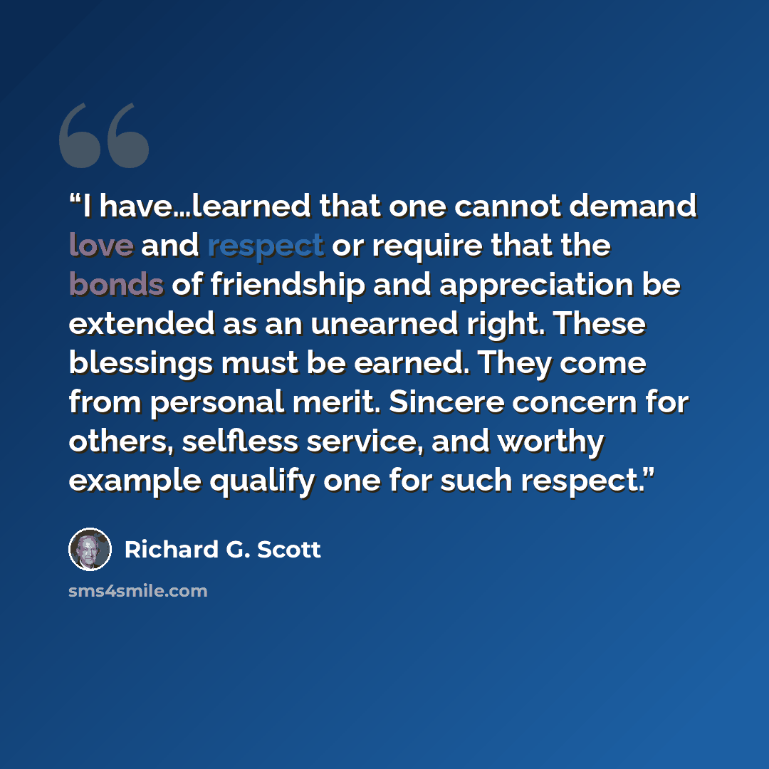 “I have…learned that one cannot demand love and respect or require that the bonds of friendship and appreciation be extended as an unearned right. These blessings must be earned. They come from personal merit. Sincere concern for others, selfless service, and worthy example qualify one for such…” quote by Richard G. Scott
