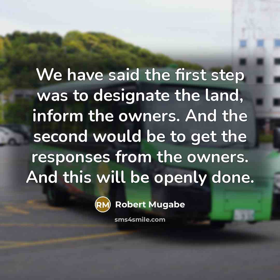 “We have said the first step was to designate the land, inform the owners. And the second would be to get the responses from the owners. And this will be openly done.” quote by Robert Mugabe