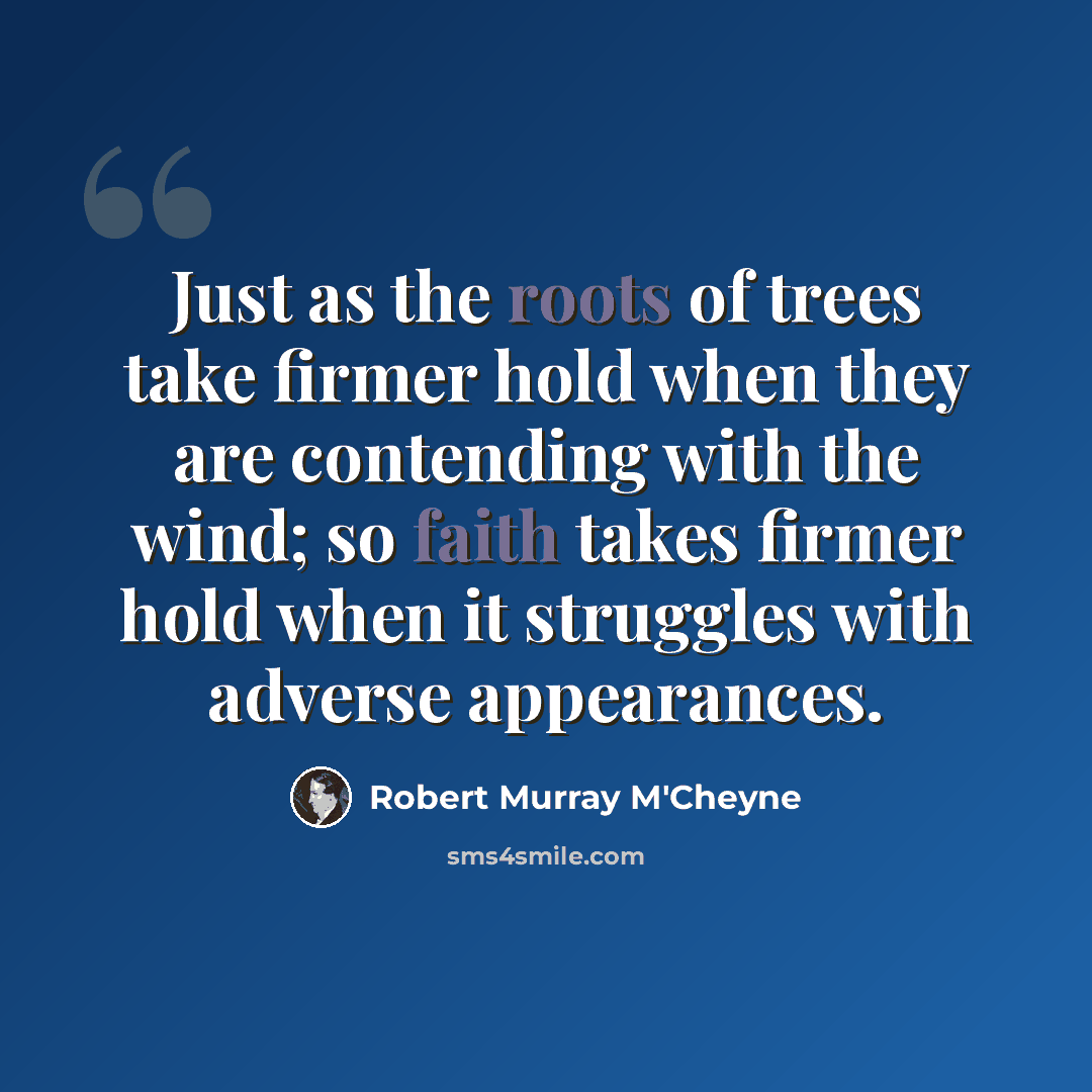 “Just as the roots of trees take firmer hold when they are contending with the wind; so faith takes firmer hold when it struggles with adverse appearances.” quote by Robert Murray M'Cheyne