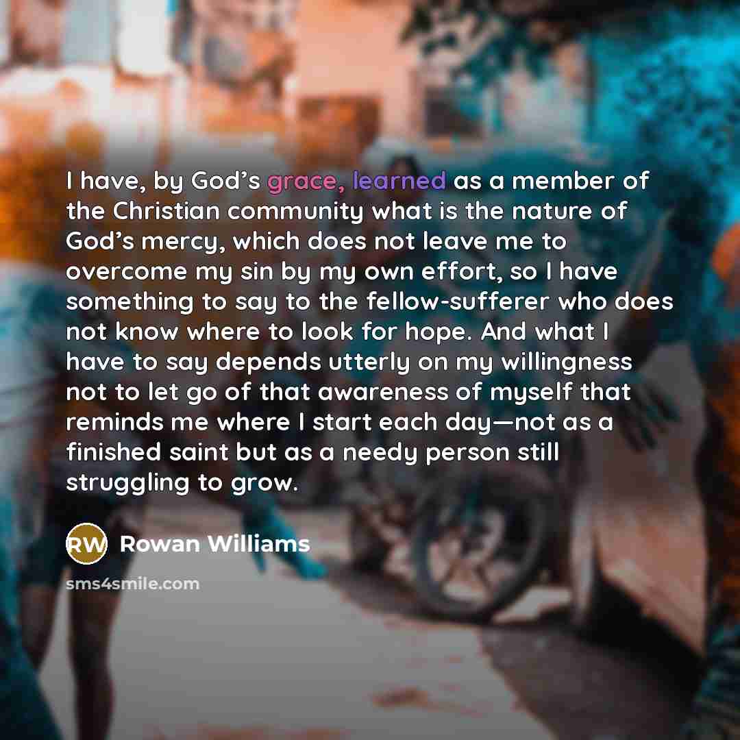 “I have, by God’s grace, learned as a member of the Christian community what is the nature of God’s mercy, which does not leave me to overcome my sin by my own effort, so I have something to say to the fellow-sufferer who does not know where to look for hope. And what I have to say depends utterly…” quote by Rowan Williams