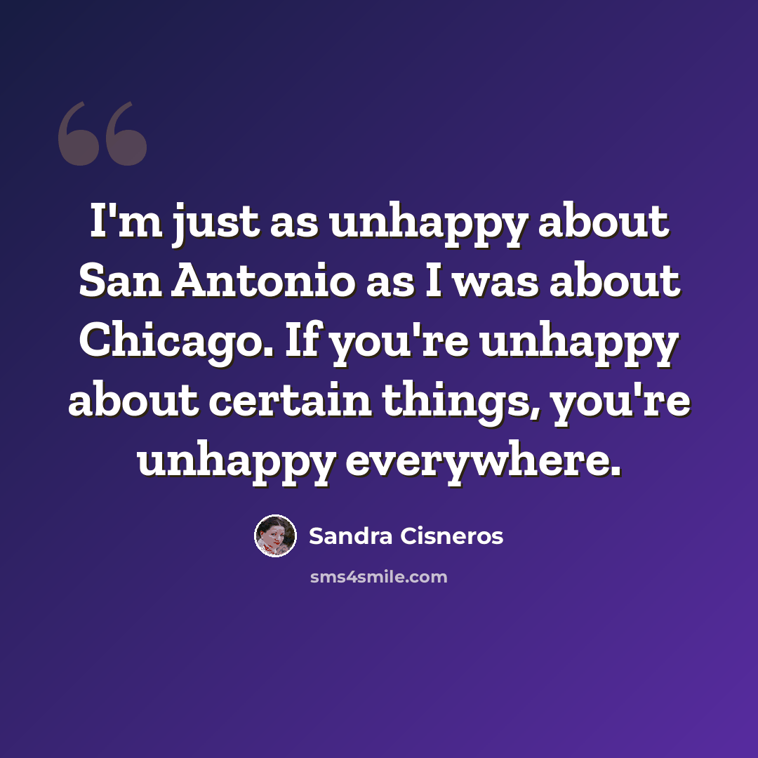 “I'm just as unhappy about San Antonio as I was about Chicago. If you're unhappy about certain things, you're unhappy everywhere.” quote by Sandra Cisneros